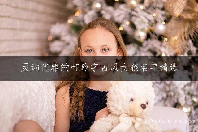 灵动优雅的带玲字古风女孩名字精选 | 唯美诗意新生儿取名灵感