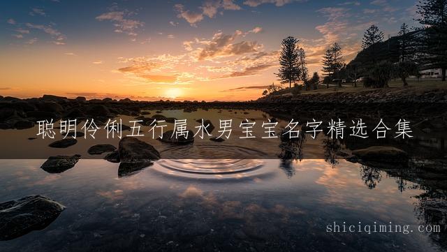 聪明伶俐五行属水男宝宝名字精选合集 | 吉祥好听寓意好